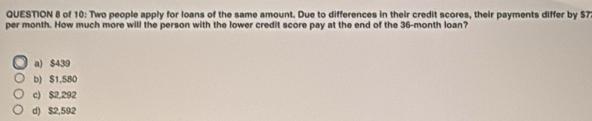 of 10: Two people apply for loans of the same amount. Due to differences in their credit scores, their payments differ by $7
per month. How much more will the person with the lower credit score pay at the end of the 36-month loan?
a) $439
b) $1,580
c) $2,292
d) $2,592