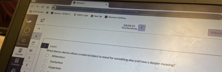 Quizzes ?
emelinstervs.com/coursex/35131/externe_3oots/retrieve7display=full_width=ht
GCPS Studevt Quizzes - 202382 P ？ GAVS / Login New Tab Women's Clothing
Time Remaining 03:04:01
Return
Accowni
Dathboard 2 1 point
Courses Alliteration
1
What literary device allows a material object to stand for something else and have a deeper meaning?
Symbolism
Calendar 2
Hyperbole