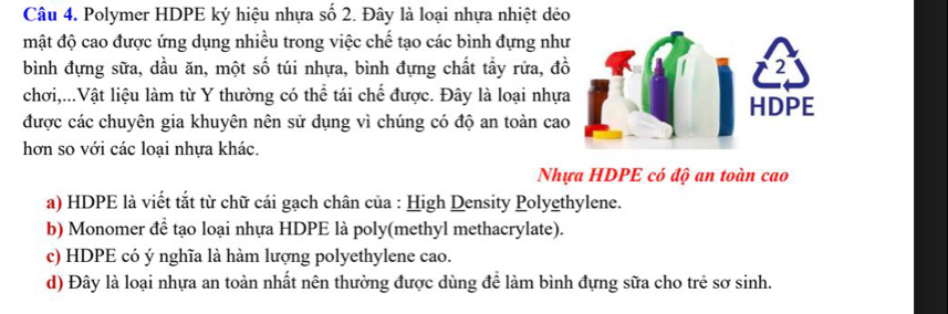 Polymer HDPE ký hiệu nhựa số 2. Đây là loại nhựa nhiệt dẻo
mật độ cao được ứng dụng nhiều trong việc chế tạo các bình đựng như
bình đựng sữa, dầu ăn, một số túi nhựa, bình đựng chất tầy rửa, đ
chơi,...Vật liệu làm từ Y thường có thể tái chế được. Đây là loại nhựa
được các chuyên gia khuyên nên sử dụng vì chúng có độ an toàn cao
hơn so với các loại nhựa khác.
Nhựa HDPE có độ an toàn cao
a) HDPE là viết tắt từ chữ cái gạch chân của : High Density Polyethylene.
b) Monomer để tạo loại nhựa HDPE là poly(methyl methacrylate).
c) HDPE có ý nghĩa là hàm lượng polyethylene cao.
d) Đây là loại nhựa an toàn nhất nên thường được dùng để làm bình đựng sữa cho trẻ sơ sinh.