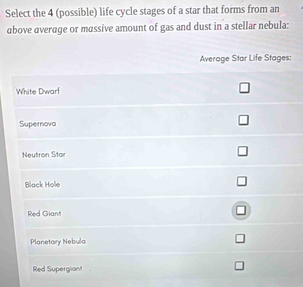 Select the 4 (possible) life cycle stages of a star that forms from an 
above average or massive amount of gas and dust in a stellar nebula: 
Average Star Life Stages: 
White Dwarf 
□ 
Supernova 
□ 
Neutron Star 
Black Hole 
Red Giant 
Planetary Nebula 
Red Supergiant