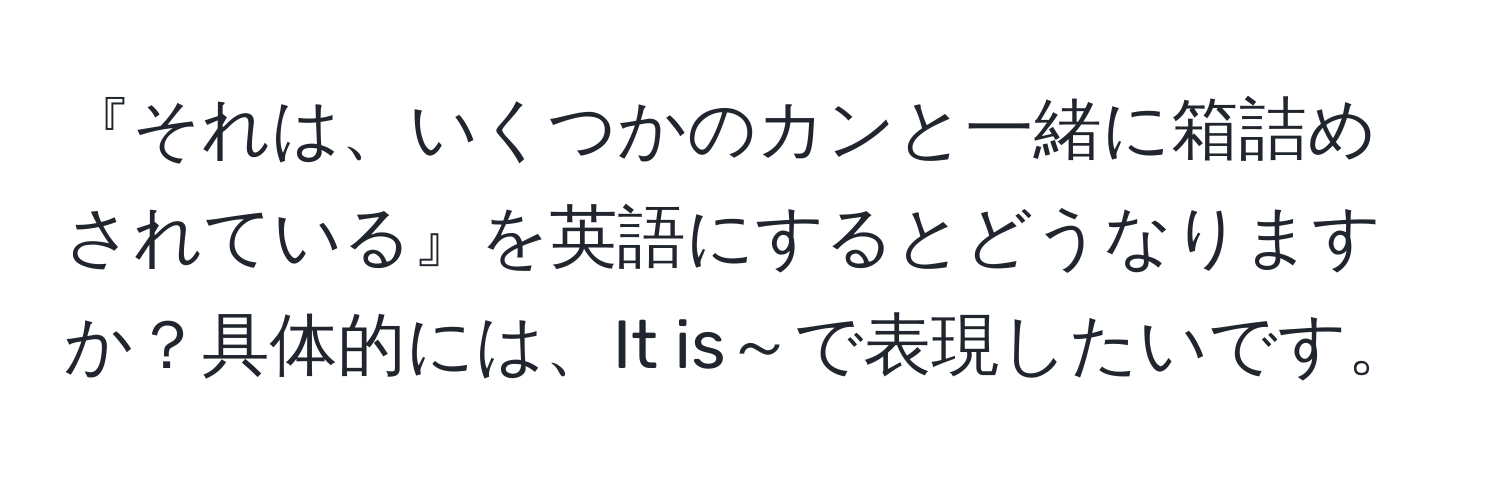 『それは、いくつかのカンと一緒に箱詰めされている』を英語にするとどうなりますか？具体的には、It is～で表現したいです。