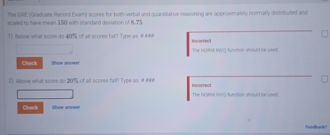 The GRE (Graduate Record Exam) scores for both verbal and quantitative reasoning are approximatelly normally distributed and 
scaled to have mean 150 with standard deviation of 8,75
1) Below what score do 40% of all scores fall? Type as: #@#" Incomect 
The NORM INV() function should be used 
Check Show answer 
2) Above what score do 20% of all scores fall? Type as: 0 incorrest 
The NORM INVI) function should be used. 
Check Show anawer 
Feedback?