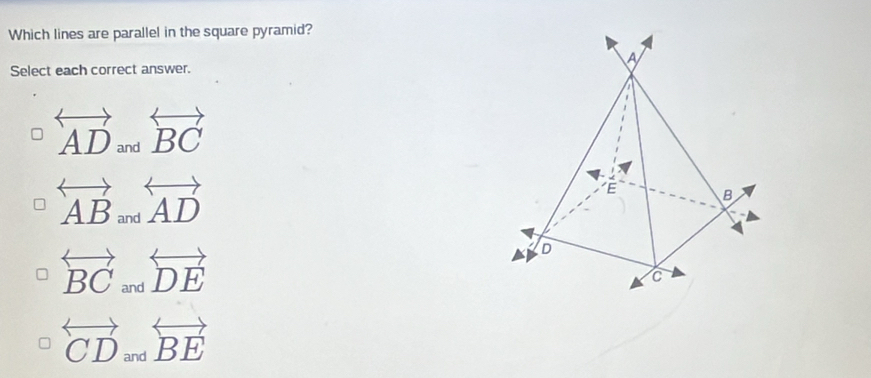 Which lines are parallel in the square pyramid?
A
Select each correct answer.
overleftrightarrow AD_andoverleftrightarrow BC
overleftrightarrow AB_andoverleftrightarrow AD
É B
overleftrightarrow BCandoverleftrightarrow DE
D
C
overleftrightarrow CDandoverleftrightarrow BE