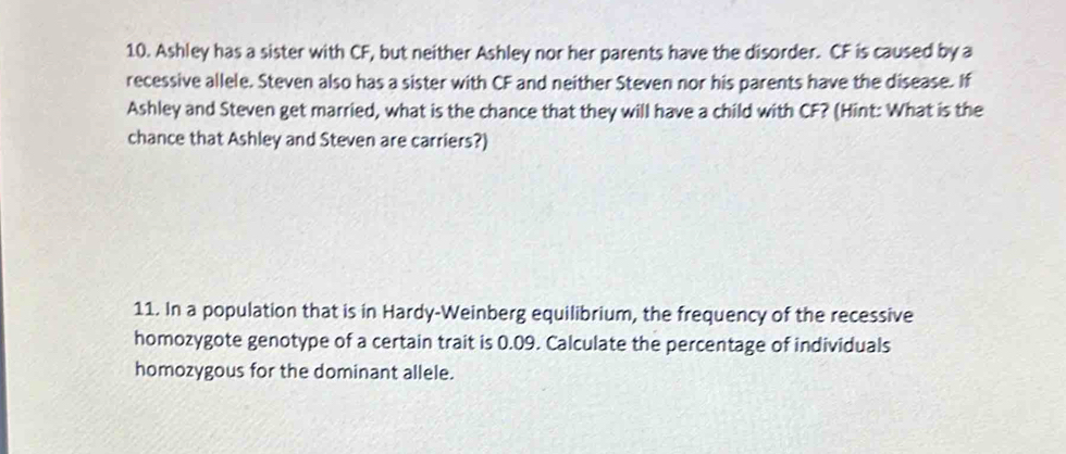 Ashley has a sister with CF, but neither Ashley nor her parents have the disorder. CF is caused by a 
recessive allele. Steven also has a sister with CF and neither Steven nor his parents have the disease. If 
Ashley and Steven get married, what is the chance that they will have a child with CF? (Hint: What is the 
chance that Ashley and Steven are carriers?) 
11. In a population that is in Hardy-Weinberg equilibrium, the frequency of the recessive 
homozygote genotype of a certain trait is 0.09. Calculate the percentage of individuals 
homozygous for the dominant allele.