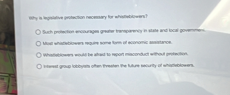 Why is legislative protection necessary for whistleblowers?
Such protection encourages greater transparency in state and local governmeni.
Most whistleblowers require some form of economic assistance.
Whistleblowers would be afraid to report misconduct without protection.
Interest group lobbyists often threaten the future security of whistleblowers.