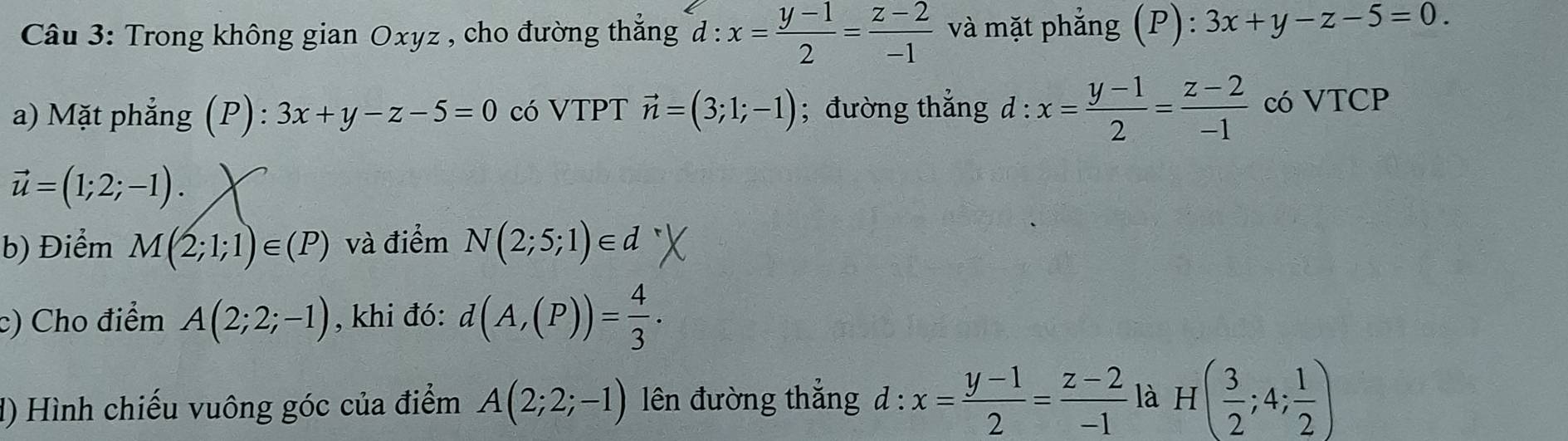 Trong không gian Oxyz , cho đường thắng d:x= (y-1)/2 = (z-2)/-1  và mặt phẳng (P) : 3x+y-z-5=0. 
a) Mặt phẳng (P): 3x+y-z-5=0 có VTPT vector n=(3;1;-1); đường thẳng d : x= (y-1)/2 = (z-2)/-1  có VTCP
vector u=(1;2;-1). 
b) Điểm M(2;1;1)∈ (P) và điểm N(2;5;1)∈ d
c) Cho điểm A(2;2;-1) , khi đó: d(A,(P))= 4/3 . 
d) Hình chiếu vuông góc của điểm A(2;2;-1) lên đường thắng d : x= (y-1)/2 = (z-2)/-1  là H( 3/2 ;4; 1/2 )