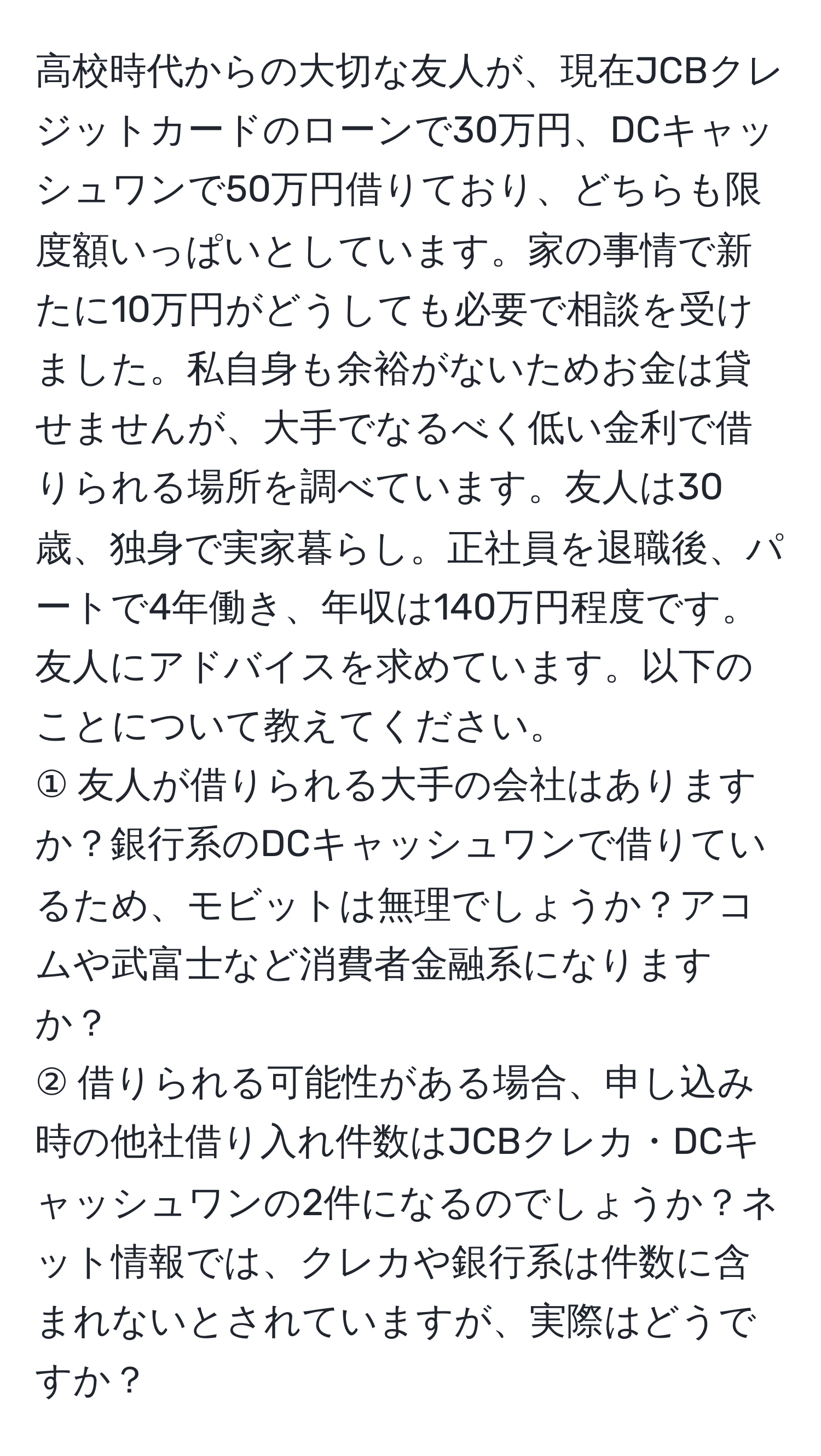 高校時代からの大切な友人が、現在JCBクレジットカードのローンで30万円、DCキャッシュワンで50万円借りており、どちらも限度額いっぱいとしています。家の事情で新たに10万円がどうしても必要で相談を受けました。私自身も余裕がないためお金は貸せませんが、大手でなるべく低い金利で借りられる場所を調べています。友人は30歳、独身で実家暮らし。正社員を退職後、パートで4年働き、年収は140万円程度です。友人にアドバイスを求めています。以下のことについて教えてください。  
① 友人が借りられる大手の会社はありますか？銀行系のDCキャッシュワンで借りているため、モビットは無理でしょうか？アコムや武富士など消費者金融系になりますか？  
② 借りられる可能性がある場合、申し込み時の他社借り入れ件数はJCBクレカ・DCキャッシュワンの2件になるのでしょうか？ネット情報では、クレカや銀行系は件数に含まれないとされていますが、実際はどうですか？