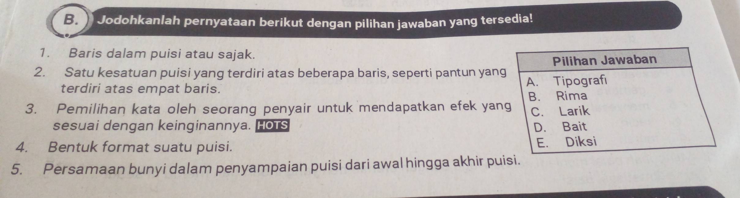 Jodohkanlah pernyataan berikut dengan pilihan jawaban yang tersedia! 
1. Baris dalam puisi atau sajak. 
2. Satu kesatuan puisi yang terdiri atas beberapa baris, seperti pantun yan 
terdiri atas empat baris. 
3. Pemilihan kata oleh seorang penyair untuk mendapatkan efek yan 
sesuai dengan keinginannya. Hots 
4. Bentuk format suatu puisi. 
5. Persamaan bunyi dalam penyampaian puisi dari awal hingga akhir puisi.