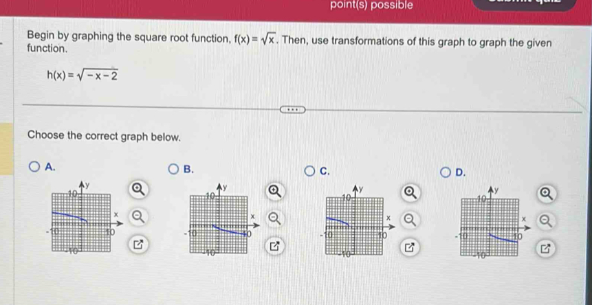 point(s) possible 
Begin by graphing the square root function, f(x)=sqrt(x). Then, use transformations of this graph to graph the given 
function.
h(x)=sqrt(-x-2)
Choose the correct graph below. 
A. 
B. 
C. 
D.