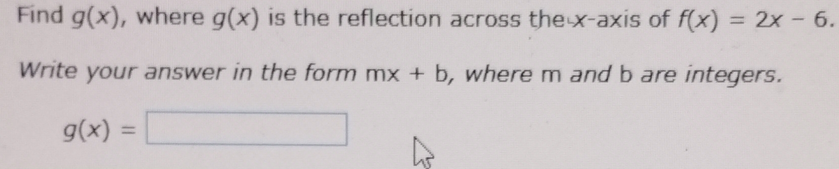 Find g(x) , where g(x) is the reflection across the x-axis of f(x)=2x-6. 
Write your answer in the form mx+b , where m and b are integers.
g(x)=□