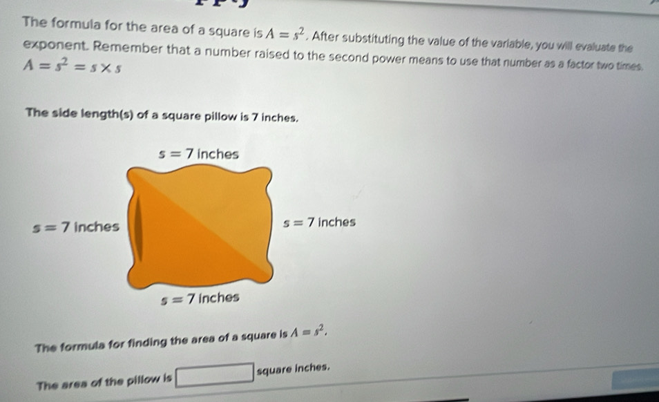 The formula for the area of a square is A=s^2. After substituting the value of the variable, you will evaluate the
exponent. Remember that a number raised to the second power means to use that number as a factor two times.
A=s^2=s* s
The side length(s) of a square pillow is 7 inches.
The formula for finding the area of a square is A=s^2.
The area of the pillow is □ square inches.