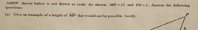 △ MNP
questions: shown below is not drawn to scale. As shown. MN=12 and PN=3. Answer the following 
(a) Oive an example of a length of overline MP that would not be possible. Justify,