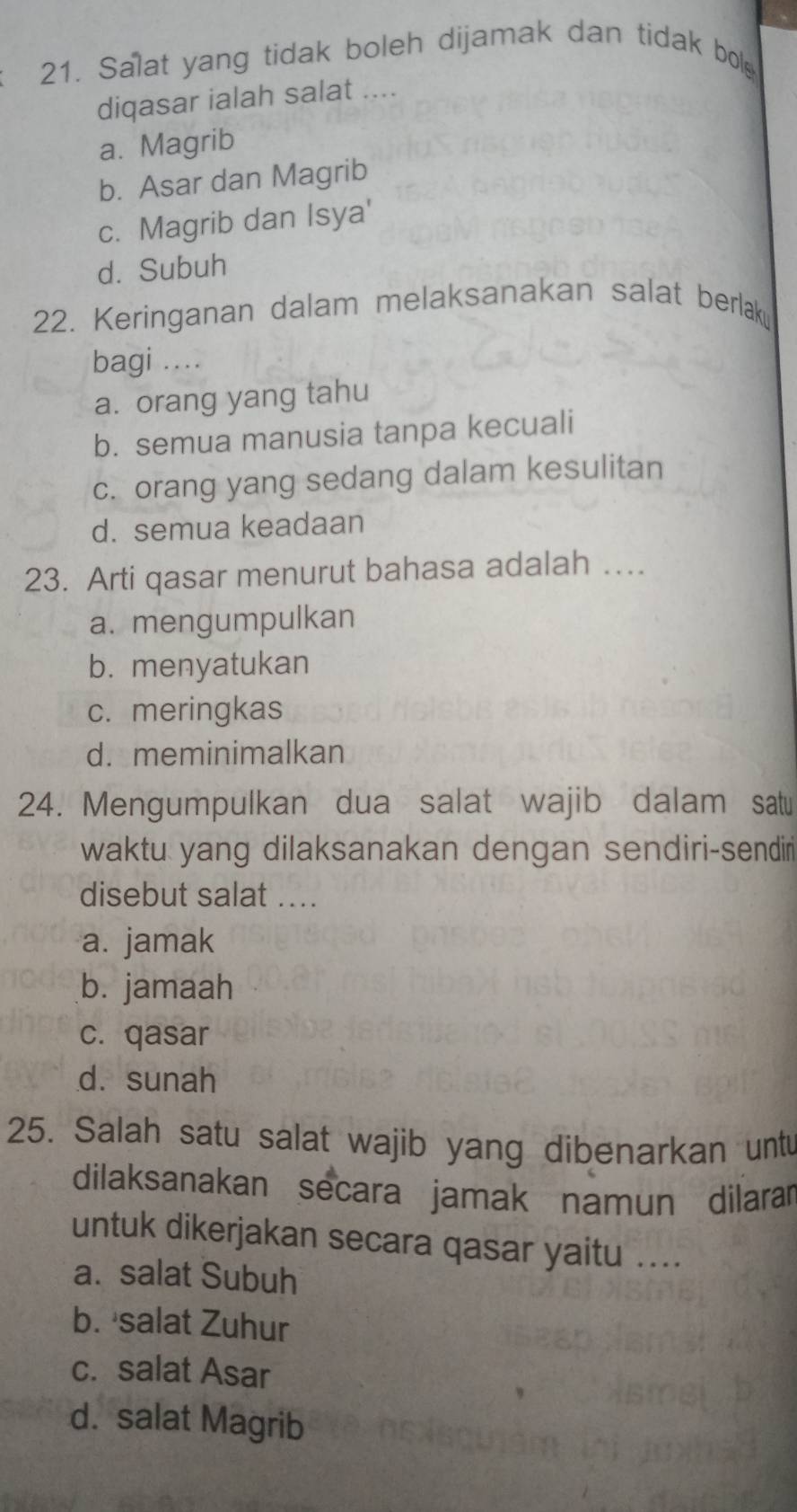 Salat yang tidak boleh dijamak dan tidak bol
diqasar ialah salat ....
a. Magrib
b. Asar dan Magrib
c. Magrib dan Isya'
d. Subuh
22. Keringanan dalam melaksanakan salat berlak
bagi ....
a. orang yang tahu
b. semua manusia tanpa kecuali
c. orang yang sedang dalam kesulitan
d. semua keadaan
23. Arti qasar menurut bahasa adalah …
a. mengumpulkan
b. menyatukan
c. meringkas
d. meminimalkan
24. Mengumpulkan dua salat wajib dalam satu
waktu yang dilaksanakan dengan sendiri-sendir
disebut salat ....
a. jamak
b. jamaah
c. qasar
d. sunah
25. Salah satu salat wajib yang dibenarkan unt
dilaksanakan secara jamak namun dilarar
untuk dikerjakan secara qasar yaitu ....
a. salat Subuh
b. salat Zuhur
c. salat Asar
d. salat Magrib