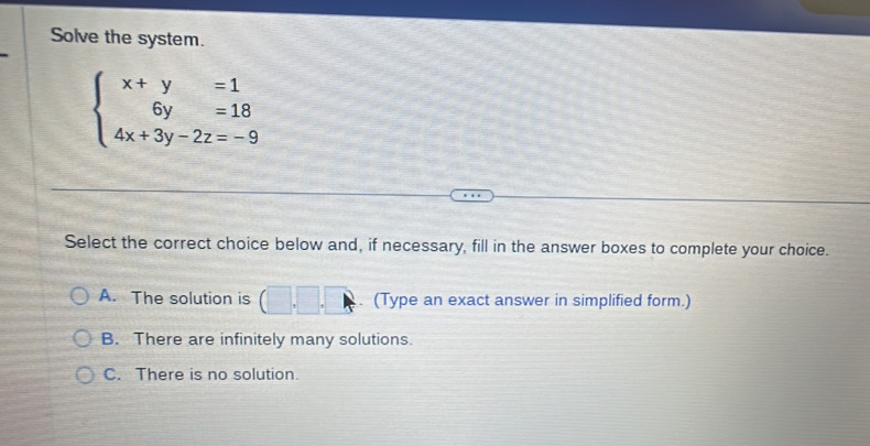 Solve the system.
beginarrayl x+y=1 6y=18 4x+3y-2z=-9endarray.
Select the correct choice below and, if necessary, fill in the answer boxes to complete your choice.
A. The solution is . (Type an exact answer in simplified form.)
B. There are infinitely many solutions.
C. There is no solution.