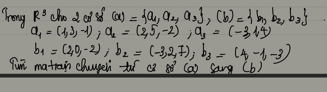 R^3 chod cosf (a)= a_1,a_2,a_3 , (b)= b_1,b_2,b_3
Trong a_1=(1,3,-1); a_2=(2,5,-2); a_3=(-3,1,4)
b_1=(2,0,-2); b_2=(-3,2,7); b_3=(4,-1,-3)
Tun matrain chuugein to c3 80° (a) Sang (b)