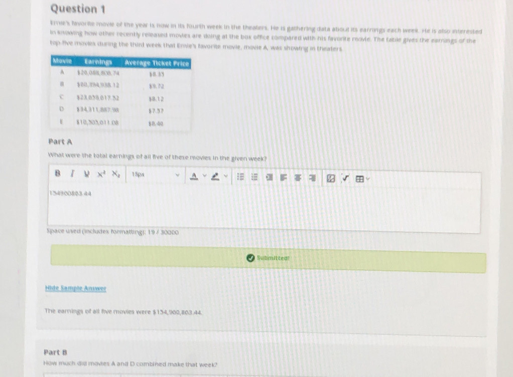 Errie's favorite movie of the year is now in its fourth week in the theaters. He is gathering data about its earrings each week. He is also interested 
in knowing how other recently released movies are doing at the box office compared with his favorte movie. The tabile gives the earrings of the 
top-five movies duning the third week that Emie's favorite movie, movie A, was showing in theaters 
Part A 
What were the total earnings of all five of these movies in the given week? 
B x^2 x_3 1 5px
154900803.44 
Space used (includes formatting): 19/ 30000 
Submitted 
Hide Sample Answer 
The earrings of all five movies were $154,900,803.44. 
Part B 
How much did movies A and D combined make that week?