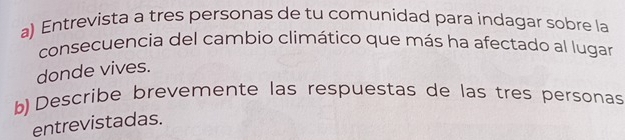 Entrevista a tres personas de tu comunidad para indagar sobre la 
consecuencia del cambio climático que más ha afectado al lugar 
donde vives. 
b) Describe brevemente las respuestas de las tres personas 
entrevistadas.