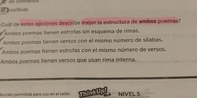 de contíanza
D positivas
¿Cuál de estas opciones describe mejor la estructura de ambos poemas?
Ambos poemas tienen estrofas sin esquema de rimas.
Ambos poemas tienen versos con el mismo número de sílabas.
Ambos poemas tienen estrofas con el mismo número de versos.
Ambos poemas tienen versos que usan rima interna.
pucción permitida para uso en el salón. ThinkUp! NIVEL 5
RLA