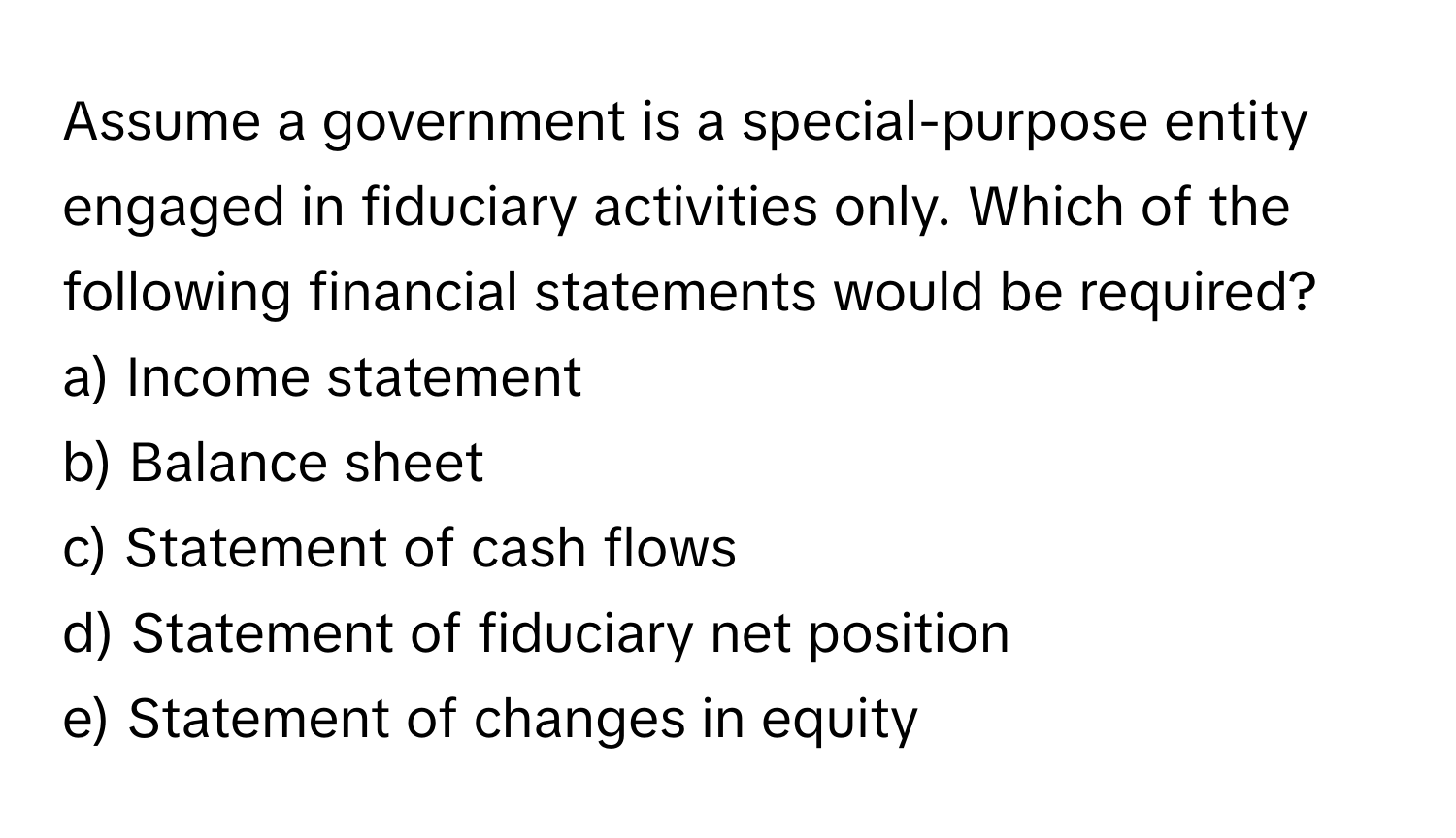 Assume a government is a special-purpose entity engaged in fiduciary activities only. Which of the following financial statements would be required?

a) Income statement
b) Balance sheet
c) Statement of cash flows
d) Statement of fiduciary net position
e) Statement of changes in equity