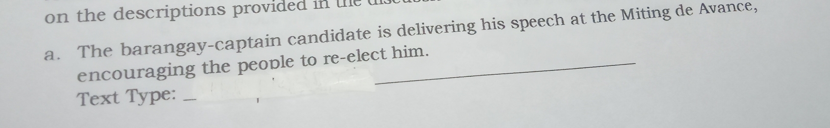 on the descriptions provided in te u 
a. The barangay-captain candidate is delivering his speech at the Miting de Avance, 
encouraging the people to re-elect him. 
Text Type:_ 
_
