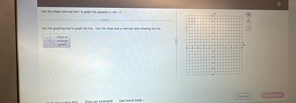 Use the slope-intercept form to graph the equation y=6x+2
Use the graphing tool to graph the line. Use the slope and y-intercept when drawing the line.
Click to
enlarge 
graph
Clear all Check ars==
elve this View an example Get more help -