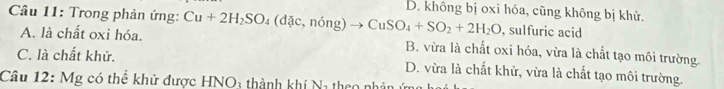 Trong phản ứng: Cu+2H_2SO_4(dac,ning)to CuSO_4+SO_2+2H_2O D. không bị oxi hóa, cũng không bị khử.
, sulfuric acid
A. là chất oxi hóa. B. vừa là chất oxi hóa, vừa là chất tạo môi trường.
C. là chất khử. D. vừa là chất khử, vừa là chất tạo môi trường.
Câu 12: Mg có thể khử được HNO3 thành khí Na theo nhân