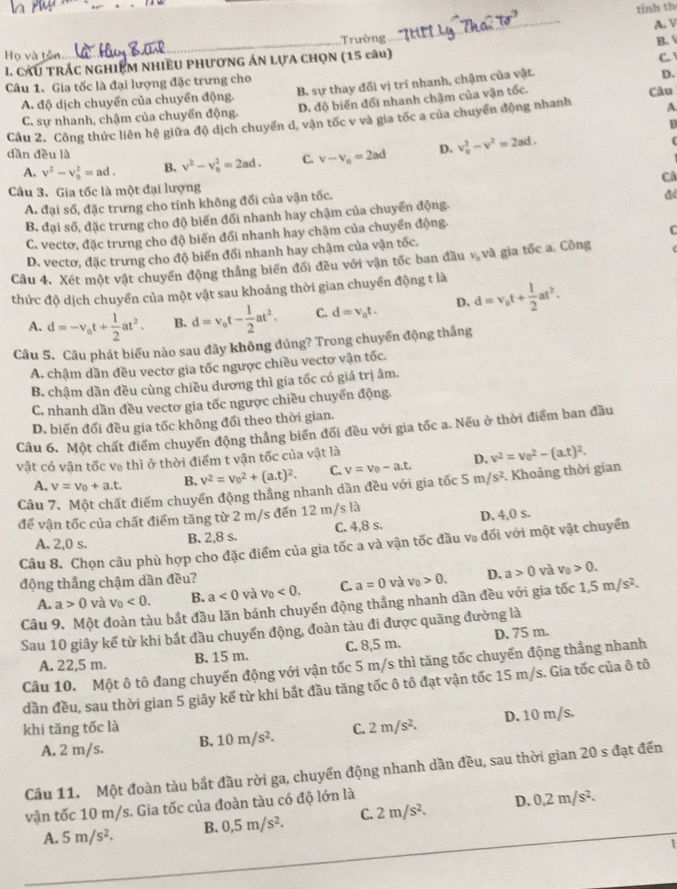 tính th
_
A. V
Họ và tên Trường
C 
I. CAU TRÁC nghIEM nhIềU pHượnG ÁN lựA ChọN (15 câu) B. 
Câu 1. Gia tốc là đại lượng đặc trưng cho B. sự thay đổi vị trí nhanh, chậm của vật.
D.
A. độ dịch chuyển của chuyển động. Câu
C. sự nhanh, chậm của chuyển động. D, độ biến đổi nhanh chậm của vận tốc.
Cầu 2. Công thức liên hệ giữa độ dịch chuyển d, vận tốc v và gia tốc a của chuyển động nhanh
A
B
dần đều là
A. v^2-v_0^(2=ad. B. v^2)-v_0^(2=2ad. C. v-v_o)=2ad D. v_0^(2-v^2)=2ad.
Câu 3. Gia tốc là một đại lượng Cả
A. đại số, đặc trưng cho tính không đổi của vận tốc.
B. đại số, đặc trưng cho độ biến đối nhanh hay chậm của chuyến động. đé
C. vectơ, đặc trưng cho độ biến đổi nhanh hay chậm của chuyển động.
D. vectơ, đặc trưng cho độ biển đổi nhanh hay chậm của vận tốc. C
Câu 4. Xét một vật chuyển động thẳng biển đối đều với vận tốc ban đầu · _0 và gia tốc a. Công
thức độ dịch chuyển của một vật sau khoảng thời gian chuyển động t là
D. d=v_0t+ 1/2 at^2.
A. d=-v_0t+ 1/2 at^2. B. d=v_0t- 1/2 at^2. C. d=v_0t.
Câu 5. Câu phát biểu nào sau đây không đúng? Trong chuyển động thắng
A. chậm dần đều vectơ gia tốc ngược chiều vectơ vận tốc.
B. chậm dần đều cùng chiều dương thì gia tốc có giá trị âm.
C. nhanh dần đều vectơ gia tốc ngược chiều chuyển động.
D. biến đổi đều gia tốc không đổi theo thời gian.
Câu 6. Một chất điểm chuyển động thẳng biến đổi đều với gia tốc a. Nếu ở thời điểm ban đầu
vật có vận tốc vô thì ở thời điểm t vận tốc của vật là
A. v=v_0+a.t. B. v^2=v_0^(2+(a.t)^2). C. v=v_0-a.t. D. v^2=v_0^(2-(a.t)^2).
Câu 7. Một chất điểm chuyển động thẳng nhanh dần đều với gia tốc 5m/s^2. Khoảng thời gian
để vận tốc của chất điểm tăng từ 2 m/s đến 12 m/s là D. 4,0 s.
A. 2,0 s. B. 2,8 s. C. 4,8 s.
Câu 8. Chọn câu phù hợp cho đặc điểm của gia tốc a và vận tốc đầu vũ đối với một vật chuyển
động thẳng chậm dần đều? v_0>0. D. a>0 và v_0>0.
A. a>0 và v_0<0. B. a<0</tex> và v_0<0. C. a=0 và
Câu 9. Một đoàn tàu bắt đầu lăn bánh chuyến động thẳng nhanh dần đều với gia tốc 1,5m/s^2.
Sau 10 giây kể từ khi bắt đầu chuyển động, đoàn tàu đi được quãng đường là
A. 22,5 m. B. 15 m. C. 8,5 m. D. 75 m.
Câu 10. Một ô tô đang chuyến động với vận tốc 5 m/s thì tăng tốc chuyển động thẳng nhanh
dần đều, sau thời gian 5 giây kể từ khi bắt đầu tăng tốc ô tô đạt vận tốc 15 m/s. Gia tốc của ô tô
B. 10m/s^2. D. 10 m/s.
khi tăng tốc là C. 2m/s^2.
A. 2 m/s.
Cầu 11. Một đoàn tàu bắt đầu rời ga, chuyển động nhanh dần đều, sau thời gian 20 s đạt đến
vận tốc 10 m/s. Gia tốc của đoàn tàu có độ lớn là
D. 0,2m/s^2.
C. 2m/s^2.
A. 5m/s^2.
B. 0,5m/s^2.
1