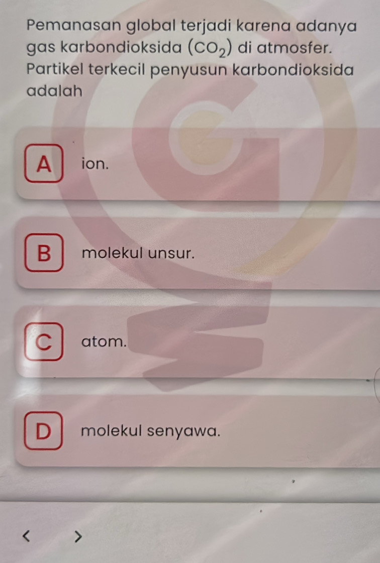 Pemanasan global terjadi karena adanya
gas karbondioksida (CO_2) di atmosfer.
Partikel terkecil penyusun karbondioksida
adalah
A ion.
B molekul unsur.
C atom.
D molekul senyawa.