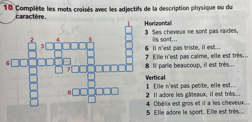 Complète les mots croisés avec les adjectifs de la description physique ou du 
caractère. 
1 Horizontal 
3 Ses cheveux ne sont pas raides, 
ils sont... 
□  _ ^circ  6 Il n'est pas triste, il est... 
frac C_3encloselongdiv 4111311^5 -11 hline □  □ +□ □ □  hline □ endarray  8 Il parle beaucoup, il est très... 
□ □  7 Elle n'est pas calme, elle est très... 
Vertical 
1 Elle n'est pas petite, elle est... 
2 Il adore les gâteaux, il est très... 
4 Obélix est gros et il a les cheveux... 
5 Elle adore le sport. Elle est très...