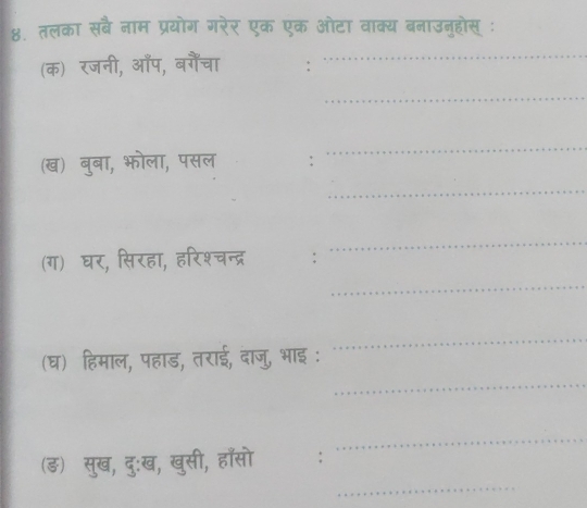 ४. तलका सबै नाम प्रयोग गरेर एक एक ओटा वाक्य बनाउनुहोस् ः 
(क) रजनी, ऑप, बगैंचा 
_ 
_ 
(ख) बुबा, भोला, पसल 
_ 
_ 
(ग) घर, सिरहा, हरिश्चन्द्र 
_ 
_ 
(घ) हिमाल, पहाड, तराई, दाजु, भाइ : 
_ 
_ 
_ 
_ 
(ङ) सुख, दु:ख, खुसी, हाँसो :