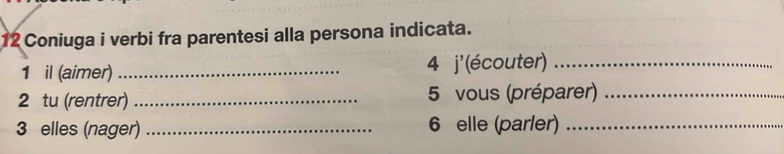 Coniuga i verbi fra parentesi alla persona indicata. 
1 il (aimer) _4 j' (écouter)_ 
2 tu (rentrer)_ 5 vous (préparer)_ 
3 elles (nager) _ 6 elle (parler)_