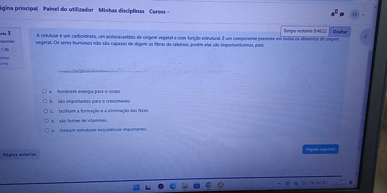 ágina principal Painel do utilizador Minhas disciplinas Cursos
ER
Tempo restante 0:46:22 Ocultar
nta 3 A celulose é um carboidrato, um polissacarídeo de origem vegetal e com função estrutural. É um componente presente em todos os alimentos de origem
sponder vegetal. Os seres humanos não são capazes de digerir as fibras de celulose, porém elas são importantíssimas, pois:
1,00
larcar
unta
a. fornecem energia para o corpo
b são importantes para o crescimento
co facilitam a formação e a eliminação das fezes.
d. são fontes de vitaminas.
e formam estruturas esqueléticas importantes.
Página seguinte
Página anterior
a