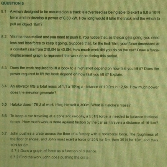 5.1 A winch designed to be mounted on a truck is advertised as being able to exert a 6.8* 10^3N
force and to develop a power of 0,30 kW. How long would it take the truck and the winch to 
pull an object 15m? 
5.2 Your car has stalled and you need to push it. You notice that, as the car gets going, you need 
less and less force to keep it going. Suppose that, for the first 15m, your force decreased at 
a constant rate from 210,0N to 40,0N. How much work did you do on the car? Draw a force- 
displacement graph to represent the work done during this period. 
5.3 Does the work required to lift a book to a high shelf depend on how fast you lift it? Does the 
power required to lift the book depend on how fast you lift it? Explain. 
5.4 An elevator lifts a total mass of 1.1* 10^3kg a distance of 40,0m in 12,5s. How much power 
does the elevator generate? 
5.5 Haloke does 176 J of work lifting himself 0,300m. What is Haloke's mass? 
5.6 To keep a car traveling at a constant velocity, a 551N force is needed to balance frictional 
forces. How much work is done against friction by the car as it travels a distance of 161km? 
5.7 John pushes a crate across the floor of a factory with a horizontal force. The roughness of 
the floor changes, and John must exert a force of 20N for 5m, then 35 N for 12m, and then
10N for 8m. 
5.7.1 Draw a graph of force as a function of distance. 
5.7.2 Find the work John does pushing the crate.