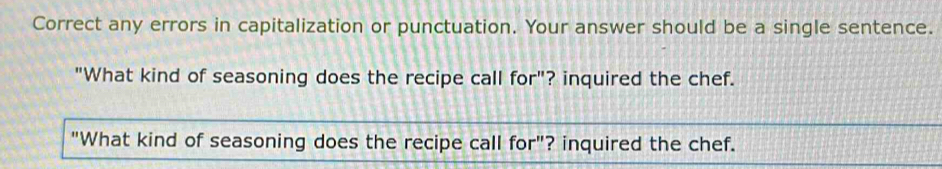 Correct any errors in capitalization or punctuation. Your answer should be a single sentence. 
"What kind of seasoning does the recipe call for"? inquired the chef. 
"What kind of seasoning does the recipe call for"? inquired the chef.