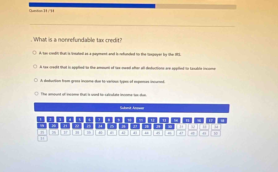 51
. What is a nonrefundable tax credit?
A tax credit that is treated as a payment and is refunded to the taxpayer by the IRS.
A tax credit that is applied to the amount of tax owed after all deductions are applied to taxable income
A deduction from gross income due to various types of expenses incurred.
The amount of income that is used to calculate income tax due.
Submit Answer
1 2 3 4 5 6 7 8 9 10 11 12 13 14 15 16 17 18
19 20 21 22 23 24 25 26 27 28 29 30 31 32 33 34
35 36 37 38 39 40 41 42 43 44 45 46 47 48 49 50
51