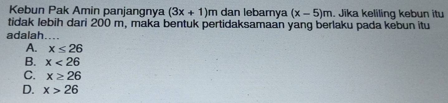 Kebun Pak Amin panjangnya (3x+1)m dan lebarnya (x-5)m. Jika keliling kebun itu
tidak lebih dari 200 m, maka bentuk pertidaksamaan yang berlaku pada kebun itu
adalah_
A. x≤ 26
B. x<26</tex>
C. x≥ 26
D. x>26