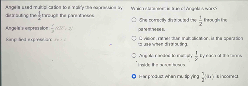 Angela used multiplication to simplify the expression by Which statement is true of Angela's work?
distributing the  1/2  through the parentheses. through the
She correctly distributed the  1/2 
Angela's expression:  1/2 (63C+2) parentheses.
Simplified expression: 3x/2 Division, rather than multiplication, is the operation
to use when distributing.
Angela needed to multiply  1/2  by each of the terms
inside the parentheses.
● Her product when multiplying  1/2 (6x) is incorrect.