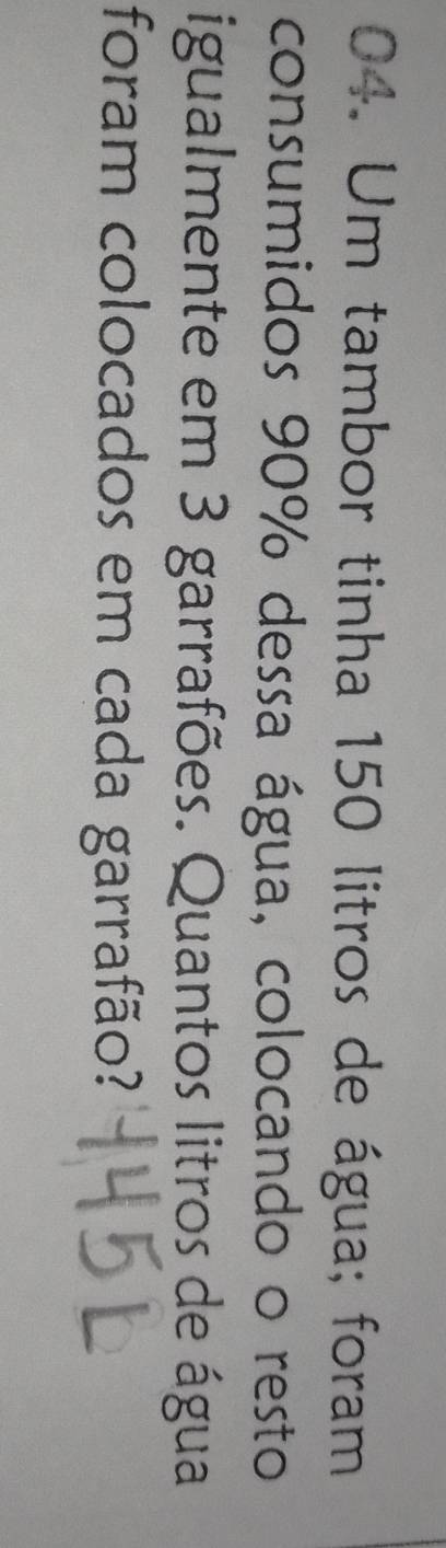 Um tambor tinha 150 litros de água; foram 
consumidos 90% dessa água, colocando o resto 
igualmente em 3 garrafões. Quantos litros de água 
foram colocados em cada garrafão?
