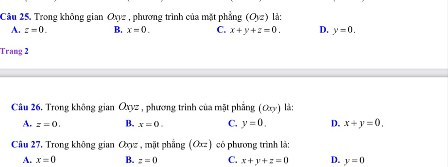 Trong không gian Oxyz , phương trình của mặt phẳng (Oyz) là:
A. z=0. B. x=0. C. x+y+z=0. D. y=0. 
Trang 2
Câu 26. Trong không gian Oxyz , phương trình của mặt phẳng (Oxy) là:
B.
A. z=0. x=0. C. y=0. D. x+y=0. 
Câu 27. Trong không gian Oxyz , mặt phắng (Oxz) có phương trình là:
A. x=0 B. z=0 C. x+y+z=0 D. y=0