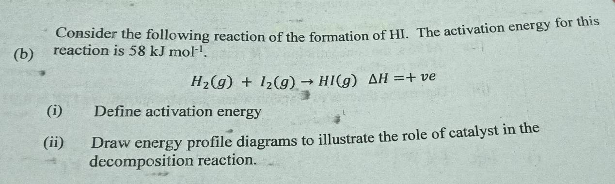 Consider the following reaction of the formation of HI. The activation energy for this 
(b) reaction is 58kJmol^(-1).
H_2(g)+I_2(g)to HI(g)△ H=+ve
(i) Define activation energy 
(ii) Draw energy profile diagrams to illustrate the role of catalyst in the 
decomposition reaction.