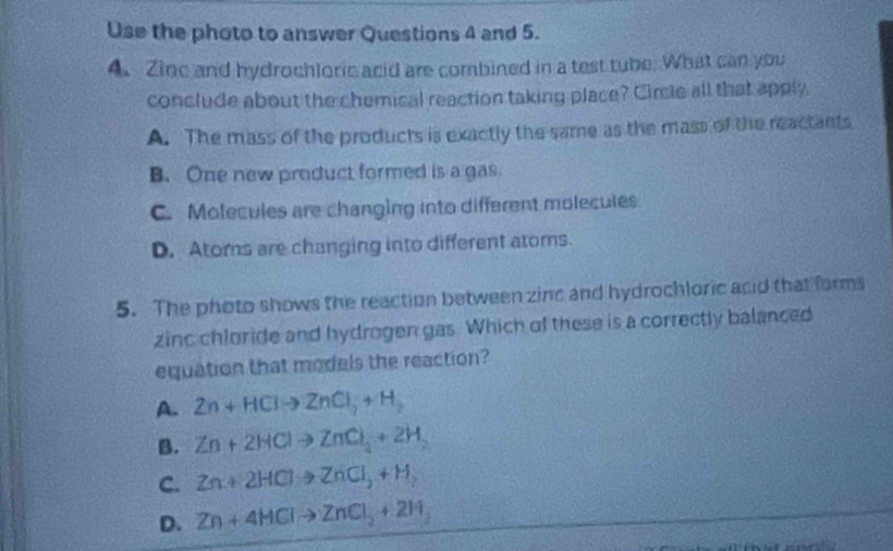 Use the photo to answer Questions 4 and 5.
4. Zinc and hydrochloric acid are combined in a test tube. What can you
conclude about the chemical reaction taking place? Cirie all that apply
A. The mass of the products is exactly the same as the mass of the reactants
B. One new product formed is a gas.
C. Molecules are changing into different molecules
D. Atoms are changing into different atoms.
5. The photo shows the reaction between zinc and hydrochloric acid that forms
zinc chloride and hydrogen gas. Which of these is a correctly balanced
equation that models the reaction?
A. Zn+HClto ZnCl_2+H_2
B. Zn+2HClto ZnCl_4+2H_2
C. Zn+2HClto ZnCl_2+H_2
D. Zn+4HClto ZnCl_2+2H_3