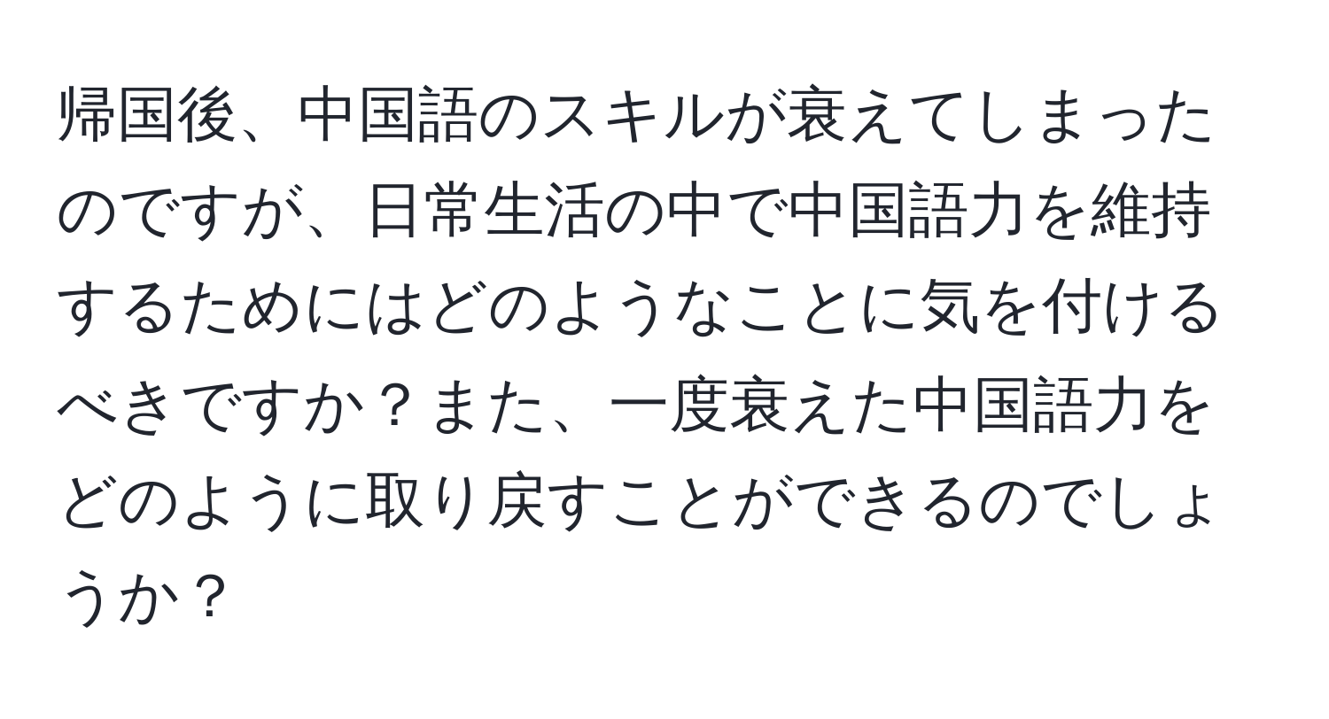 帰国後、中国語のスキルが衰えてしまったのですが、日常生活の中で中国語力を維持するためにはどのようなことに気を付けるべきですか？また、一度衰えた中国語力をどのように取り戻すことができるのでしょうか？