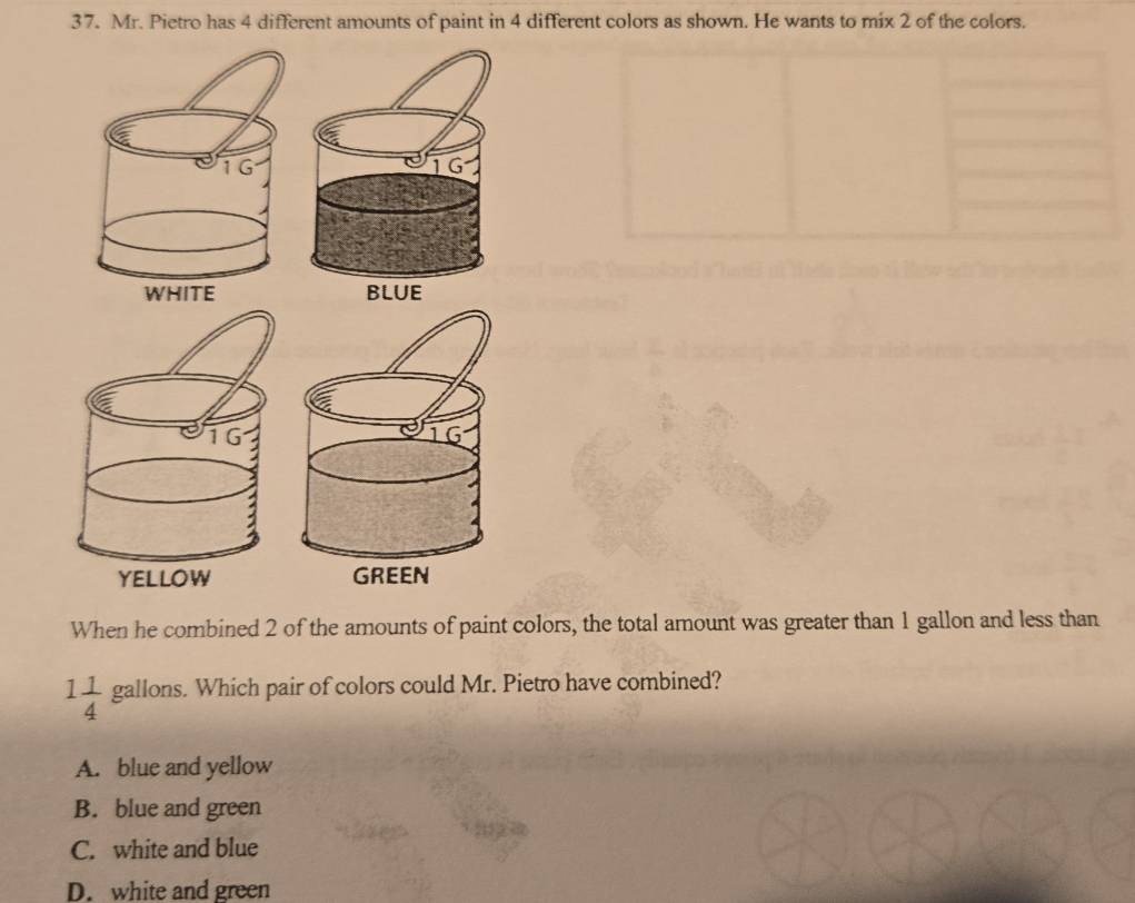 Mr. Pietro has 4 different amounts of paint in 4 different colors as shown. He wants to mix 2 of the colors.
When he combined 2 of the amounts of paint colors, the total amount was greater than 1 gallon and less than
1 1/4  gallons. Which pair of colors could Mr. Pietro have combined?
A. blue and yellow
B. blue and green
C. white and blue
D. white and green