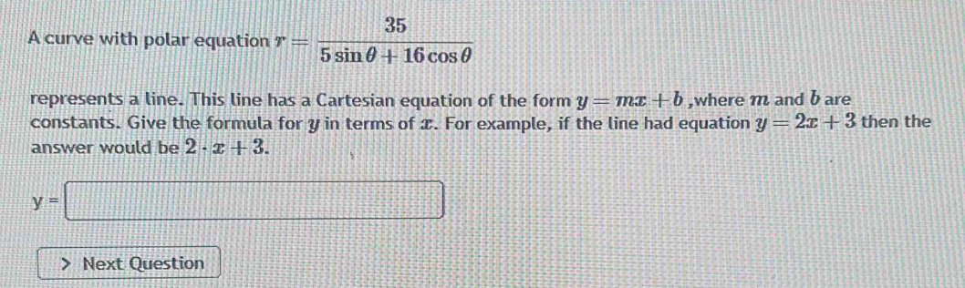 A curve with polar equation r= 35/5sin θ +16cos θ  
represents a line. This line has a Cartesian equation of the form y=mx+b ,where m and b are 
constants. Give the formula for y in terms of x. For example, if the line had equation y=2x+3 then the 
answer would be 2· x+3.
y=□
Next Question