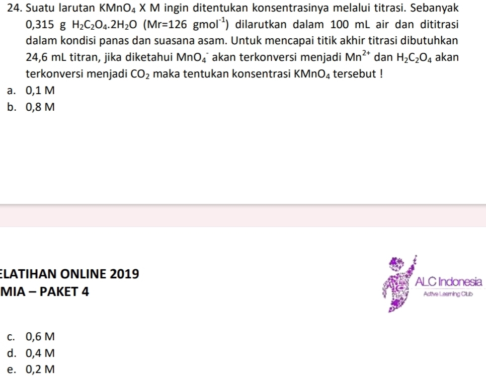 Suatu larutan KMnO_4XM I ingin ditentukan konsentrasinya melalui titrasi. Sebanyak
0,315 g H_2C_2O_4.2H_2O(Mr=126gmol^(-1)) dilarutkan dalam 100 mL air dan dititrasi
dalam kondisi panas dan suasana asam. Untuk mencapai titik akhir titrasi dibutuhkan
24,6 mL titran, jika diketahui MnO_4^(- akan terkonversi menjadi Mn^2+) dan H_2C_2O_4 akan
terkonversi menjadi CO_2 maka tentukan konsentrasi KMn O_4 tersebut !
a. 0,1 M
b. 0,8 M
ELATIHAΝ ÖΝLIΝE 2019 ALC Indonesia
MIA - PAKET 4 Active Leamning Club
c. 0,6 M
d. 0,4 M
e. 0,2 M