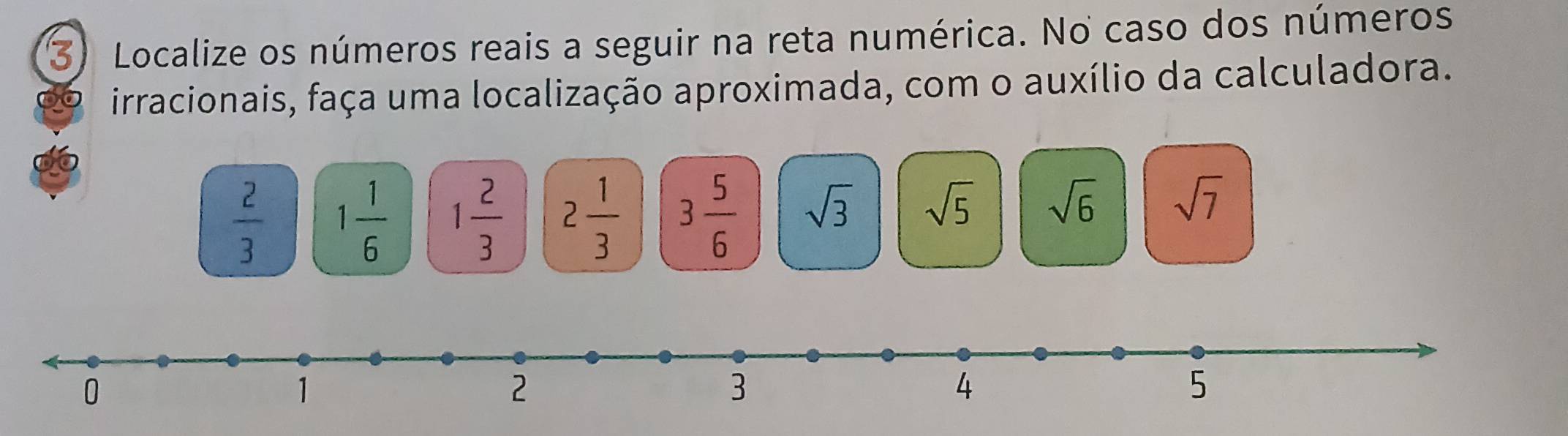 Localize os números reais a seguir na reta numérica. No caso dos números 
irracionais, faça uma localização aproximada, com o auxílio da calculadora.
 2/3  1 1/6  1 2/3  2 1/3  3 5/6  sqrt(3) sqrt(5) sqrt(6) sqrt(7)