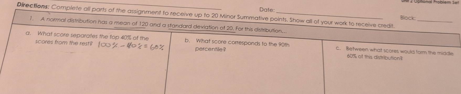 URit 2 Optional Problem Set 
Date: 
Directions: Complete all parts of the assignment to receive up to 20 Minor Summative points. Show all of your work to receive credit._ 
Block: 
1. A normal distribution has a mean of 120 and a standard deviation of 20. For this distribution... 
a. What score separates the top 40% of the b. What score corresponds to the 90th c. Between what scores would form the middle 
percentile? 
scores from the rest? 60% of this distribution?