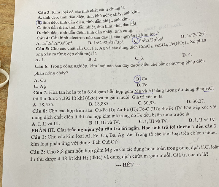 Kim loại có các tính chất vật lí chung là
A. tính dẻo, tính dẫn điện, tính khó nóng chảy, ánh kim.
B tính dẻo, tính dẫn điện, tính dẫn nhiệt, ánh kim.
C. tính dẫn diện, tính dẫn nhiệt, ánh kim, tính đàn hồi.
D. tính dẻo, tính dẫn điện, tính dẫn nhiệt, tính cứng.
Cầu 4: Cầu hình electron nào sau đây là của nguyên tử kim loại?
A. 1s^22s^22p^63s^23p^4. B. 1s^22s^22p^63s^23p^5. a 1s^22s^22p^63s^1. D. 1s^22s^22p^6.
Câu 5: Cho các chất rắn Cu, Fe, Ag và các dung dịch CuSO₄, FeSO₄, Fe (NO_3) 3. Số phan
ứng xảy ra từng cặp chất một là
A. 1. B. 2. C. 3. D. 4.
Câu 6: Trong công nghiệp, kim loại nào sau đây được điều chế bằng phương pháp diện
phân nóng chảy?
A. Cu B, Ca
C. Ag D. Fe
Câu 7: Hòa tan hoàn toàn 6,84 gam hỗn hợp gồm Mg và A! bằng lượng dư dung dịch HCl
thì thu được 7,392 lít khí (đktc) và m gam muối. Giá trị của m là
A. 18,555. B. 18,885. C. 30,93. D. 30,27.
Câu 8: Cho các hợp kim sau: Cu-Fe (I); Zn-Fe (II); Fe-C (III); Sn-Fe (IV. Khi tiếp xúc với
dung dịch chất điện li thì các hợp kim mà trong đó Fe đều bị ăn mòn trước là
A. I, II và III. B. II, III và IV. C. I, III và IV. D. I, II và IV.
PHÀN III. Câu trắc nghiệm yêu cầu trả lời ngắn. Học sinh trã lời từ câu 1 đến câu 3.
Câu 1: Cho các kim loại Al, Fe, Cu, Ba, Ag, Zn. Trong số các kim loại trên có bao nhiêu
kim loại phản ứng với dung dịch CuSO₄?.
Câu 2: Cho 8,8 gam hỗn hợp gồm Mg và Cu tác dụng hoàn toàn trong dung dịch HCl loãn
dư thu được 4,48 lít khí H_2 (đktc) và dung dịch chứa m gam muối. Giá trị của m là?
--- - Ét =-=