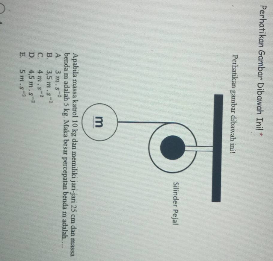 Perhatikan Gambar Dibawah Ini! *
Perhatikan gambar dibawah ini!
Apabila massa katrol 10 kg dan memiliki jari-jari 25 cm dan massa
benda m adalah 5 kg. Maka besar percepatan benda m adalah…
A. 3m.s^(-2)
B. 3,5m.s^(-2)
C. 4m.s^(-2)
D. 4,5m, s^(-2)
E. 5m.s^(-2)