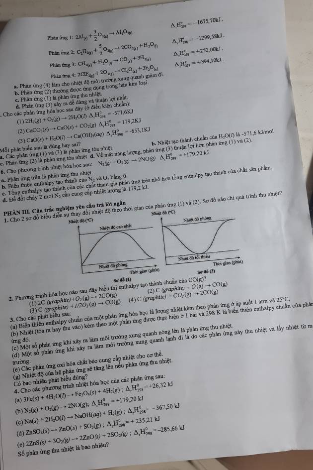 Phản ứng 1:2Al_(s)+ 3/2 O_1(g)to Al_2O_3(s) △, H_(231)^o=-1675,70kJ.
Phàn ứng 2:C_2H_3(g)+ 5/2 O_2(g)to 2CO_2(g)+H_2O_((g))^(H_298)^circ =-1299,58kJ.
Phản ứng 3: CH_4(g)+H_2O_(l)to CO_(g)+3H_2(g) D H_(291)^n=+250,00kJ.
^
. Phản ứng (4) làm cho nhiệt độ môi trường xung quanh giảm đi 2ClF_2(g)+2O_2(g)to Cl_2O_(g)+3F_2O_(g) H_(291)°=+394,10kJ.
Phản ứng 4:
b. Phản ứng (2) thường được ứng dụng trong hàn kim loại.
c. Phản ứng (1) là phản ứng thu nhiệt
d. Phản ứng (3) xây ra đễ dàng và thuận lợi nhất.
Cho các phản ứng hóa học sau đây (ở điều kiện chuẩn):
(1) 2H_2(g)+O_2(g)to 2H_2O(l)△ _1H_(298)^0=-571.6KJ CaCO_3(s)to CaO(s)+CO_2(g)△ ,H_(298)^0=179,2KJ
(2)
(3)
Mỗi phát biểu sau là đúng hay sai? CaO(s)+H_2O(l)to Ca(OH)_2(aq)△ H_(298)^0=-653,1KJ b. Nhiệt tạo thành chuẩn của H_2O(l)la-571 1,6 kJ/mol
a. Các phản ứng (1) và (3) là phản ứng tỏa nhiệt. c. Phản ứng (2) là phản ứng tóa nhiệt. d. Về mặt năng lượng, phản ứng (3) thuận lợi hơn phản ứng (1 )va(2).
6. Cho phương trình nhiệt hóa học sau: N_2(g)+O_2(g)to 2NO(g) △ _rH_(2rs)^(θ)=+179.20kJ
a. Phản ứng trên là phản ứng thu nhiệt.
c. Tổng enthalpy tạo thành của các chất tham gia phản ứng trên nhỏ hơn tổng enthalpy tạo thành của chất sản phẩm.
b. Biến thiên enthalpy tạo thành của N và Oy bằng 0.
d. Đề đốt cháy 2 mol Nạ cần cung cấp nhiệt lượng là 179,2 kJ.
1. Cho 2 sơ đồ biểu diễn sự thảy đổi nhiệt độ theo thời gian của phản ứng (1) và (2). Sơ đồ nào chỉ quá trình thu nhiệt?
PHẢN III. Câu trắc nghiệm yêu cầu trả lời ngắn
Nhiệt độ (''C)
Sơ đồ (1)
2. Phương trình hóa học nào sau đây biểu thị enthalpy tạo thành chuẩn của CO(g)?
(1)2C (graphite) )+O_2(g)to 2CO(g) (2) C (graph ite)+O(g)to CO(g)
3. Cho các phát biểu sau: (3) C (graph te)+1/2O_2(g)to CO(g) (4) C(graphite)+CO_2(g)to 2CO(g)
(a) Biến thiên enthalpy chuẩn của một phản ứng hóa học lã lượng nhiệt kèm theo phản ứng ở áp suất 1 atm và 25°C.
(b) Nhiệt (tỏa ra hay thu vào) kèm theo một phản ứng được thực hiện ở 1 bar và 298 K là biến thiên enthalpy chuẩn của phả
(c) Một số phản ứng khi xảy ra làm môi trường xung quanh nóng lên là phản ứng thu nhiệt.
(d) Một số phản ứng khi xảy ra làm môi trường xung quanh lạnh đi là do các phân ứng này thu nhiệt và lấy nhiệt từ m
ứng đó
(e) Các phản ứng oxi hóa chất béo cung cấp nhiệt cho cơ thể.
trường.
(g) Nhiệt độ của hệ phản ứng sẽ tăng lên nêu phản ứng thu nhiệt.
Có bao nhiều phát biểu đúng''
4. Cho các phương trình nhiệt hóa học của các phản ứng sau:
(a) 3Fe(s)+4H_2O(l)to Fe_3O_4(s)+4H_2(g);△ _rH_(298)^0=+26,32kJ N_2(g)+O_2(g)to 2NO(g);△ _rH_(298)^0=+179,20kJ
(b) Na(s)+2H_2O(l)to NaOH(aq)+H_2(g);△ _rH_(298)^0=-367,50kJ ZnSO_4(s)to ZnO(s)+SO_3(g);△ _rH_(298)^0=+235,21kJ
(c)
(d)
(e) 2ZnS(s)+3O_2(g)to 2ZnO(s)+2SO_2(g);△ _rH_(298)^0=-285,66kJ
Số phản ứng thu nhiệt là bao nhiêu?